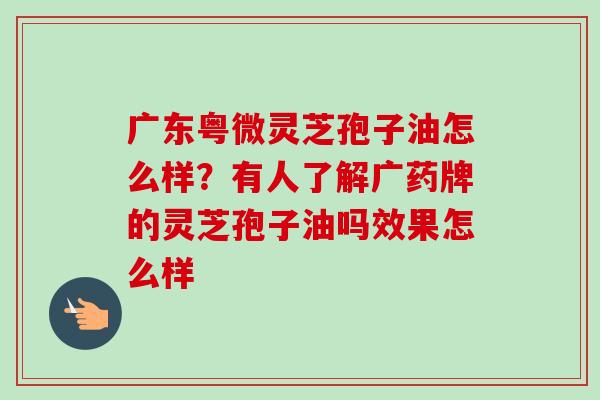 广东粤微灵芝孢子油怎么样?有人了解广药牌的灵芝孢子油吗效果怎么样 广东粤微灵芝孢子油怎么样?有人了解广药牌的灵芝孢子油吗效果怎么样