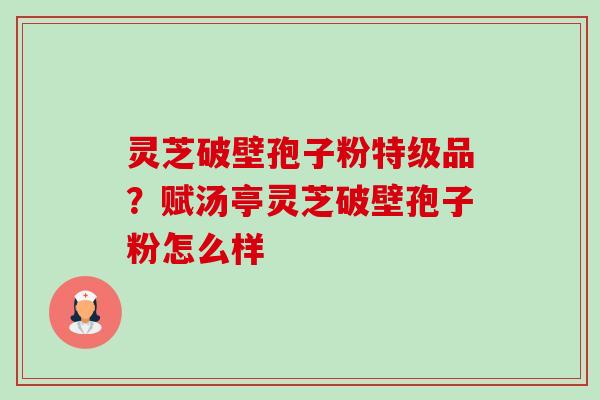 灵芝破壁孢子粉特级品?赋汤亭灵芝破壁孢子粉怎么样 灵芝破壁孢子粉特级品?赋汤亭灵芝破壁孢子粉怎么样