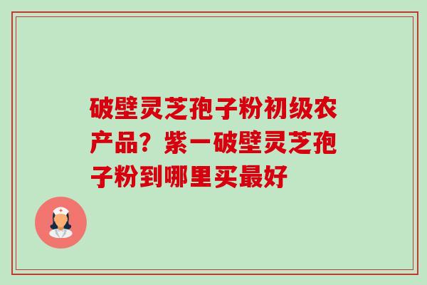 破壁灵芝孢子粉初级农产品?紫一破壁灵芝孢子粉到哪里买好 破壁灵芝孢子粉初级农产品?紫一破壁灵芝孢子粉到哪里买好