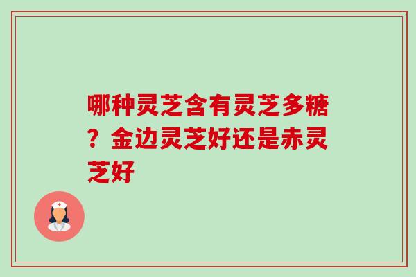 哪种灵芝含有灵芝多糖?金边灵芝好还是赤灵芝好 哪种灵芝含有灵芝多糖?金边灵芝好还是赤灵芝好