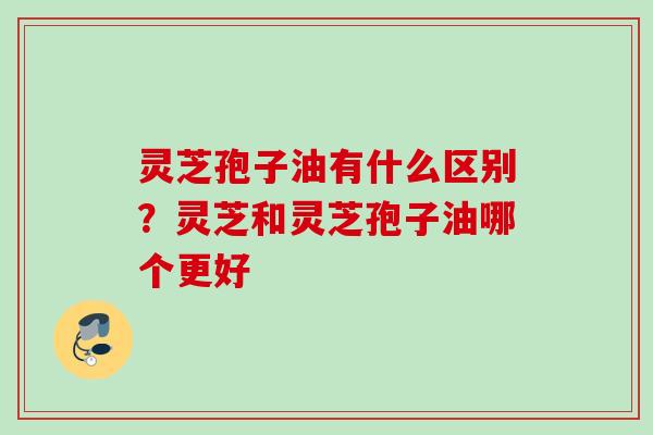 灵芝孢子油有什么区别？灵芝和灵芝孢子油哪个更好