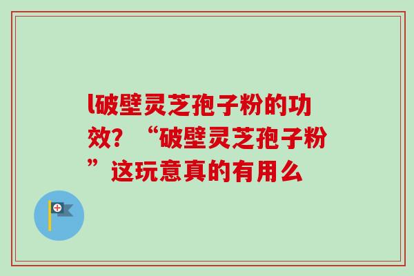 l破壁灵芝孢子粉的功效？“破壁灵芝孢子粉”这玩意真的有用么