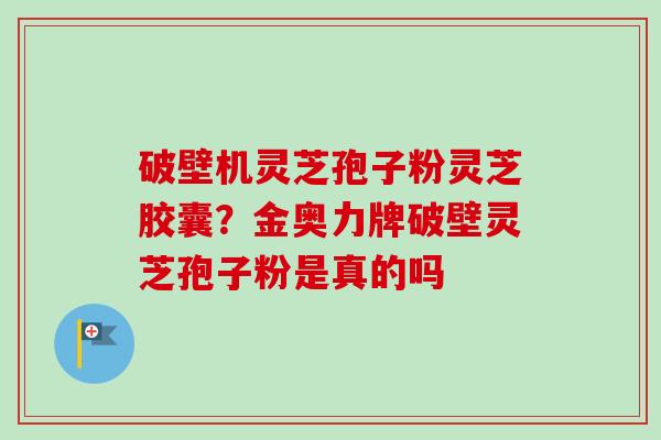 破壁机灵芝孢子粉灵芝胶囊?金奥力牌破壁灵芝孢子粉是真的吗 破壁机灵芝孢子粉灵芝胶囊?金奥力牌破壁灵芝孢子粉是真的吗