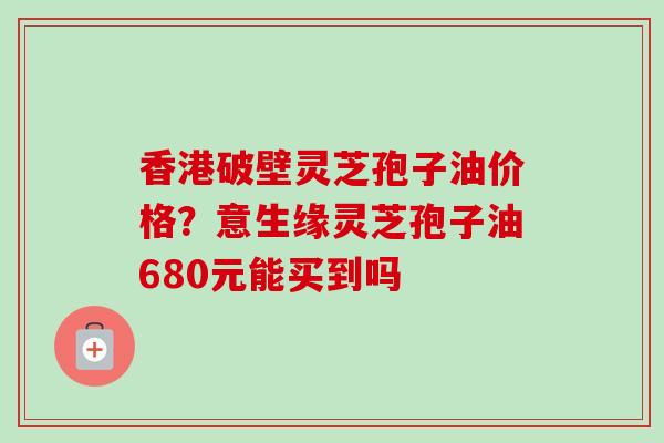 香港破壁灵芝孢子油价格？意生缘灵芝孢子油680元能买到吗