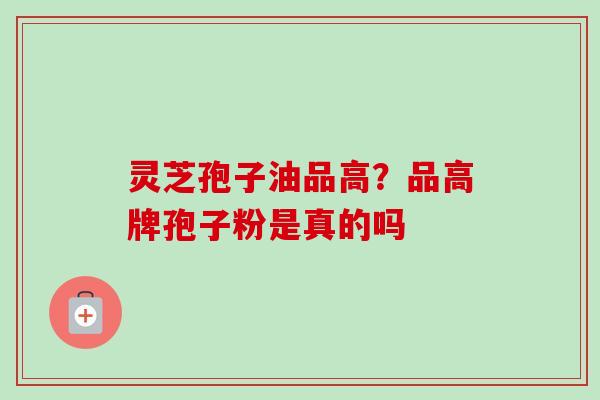 灵芝孢子油品高?品高牌孢子粉是真的吗 灵芝孢子油品高?品高牌孢子粉是真的吗