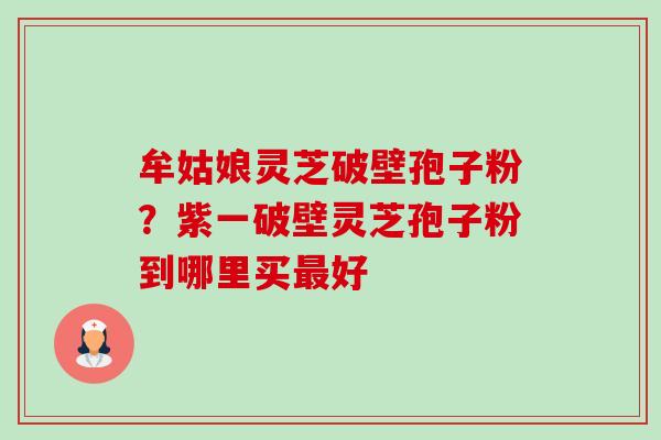 牟姑娘灵芝破壁孢子粉？紫一破壁灵芝孢子粉到哪里买好