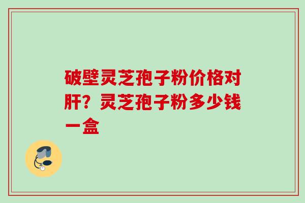 破壁灵芝孢子粉价格对?灵芝孢子粉多少钱一盒 破壁灵芝孢子粉价格对?灵芝孢子粉多少钱一盒