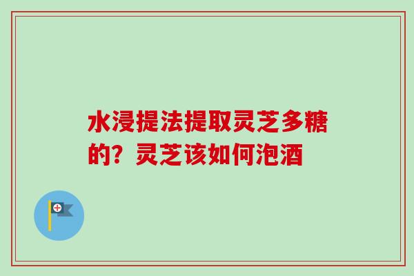 水浸提法提取灵芝多糖的?灵芝该如何泡酒 水浸提法提取灵芝多糖的?灵芝该如何泡酒