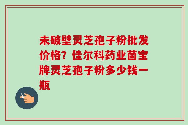 未破壁灵芝孢子粉批发价格?佳尔科药业菌宝牌灵芝孢子粉多少钱一瓶 未破壁灵芝孢子粉批发价格?佳尔科药业菌宝牌灵芝孢子粉多少钱一瓶