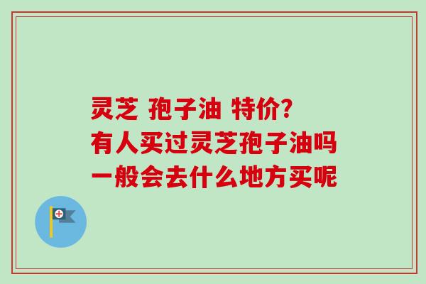 灵芝 孢子油 特价?有人买过灵芝孢子油吗一般会去什么地方买呢 灵芝 孢子油 特价?有人买过灵芝孢子油吗一般会去什么地方买呢