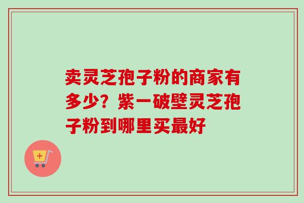 卖灵芝孢子粉的商家有多少？紫一破壁灵芝孢子粉到哪里买好