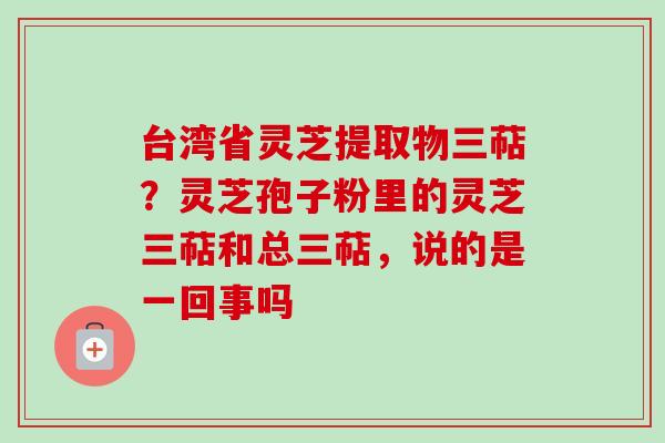 台湾省灵芝提取物三萜?灵芝孢子粉里的灵芝三萜和总三萜,说的是一回事吗 台湾省灵芝提取物三萜?灵芝孢子粉里的灵芝三萜和总三萜,说的是一回事吗