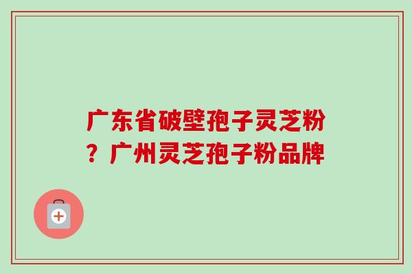 广东省破壁孢子灵芝粉?广州灵芝孢子粉品牌 广东省破壁孢子灵芝粉?广州灵芝孢子粉品牌