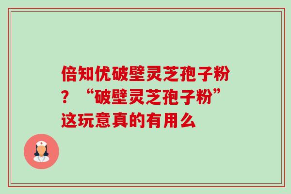 倍知优破壁灵芝孢子粉?“破壁灵芝孢子粉”这玩意真的有用么 倍知优破壁灵芝孢子粉?“破壁灵芝孢子粉”这玩意真的有用么