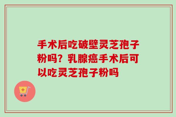 手术后吃破壁灵芝孢子粉吗?乳腺手术后可以吃灵芝孢子粉吗 手术后吃破壁灵芝孢子粉吗?乳腺手术后可以吃灵芝孢子粉吗