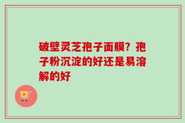破壁灵芝孢子面膜?孢子粉沉淀的好还是易溶解的好 破壁灵芝孢子面膜?孢子粉沉淀的好还是易溶解的好