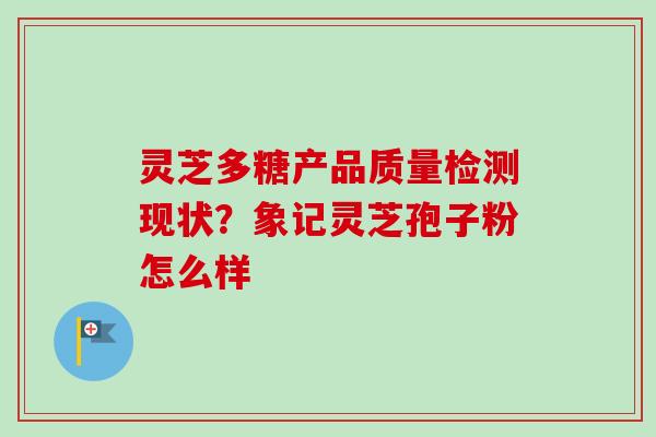 灵芝多糖产品质量检测现状?象记灵芝孢子粉怎么样 灵芝多糖产品质量检测现状?象记灵芝孢子粉怎么样