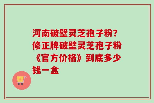 河南破壁灵芝孢子粉?修正牌破壁灵芝孢子粉《官方价格》到底多少钱一盒 河南破壁灵芝孢子粉?修正牌破壁灵芝孢子粉《官方价格》到底多少钱一盒