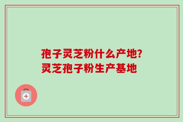 孢子灵芝粉什么产地?灵芝孢子粉生产基地 孢子灵芝粉什么产地?灵芝孢子粉生产基地