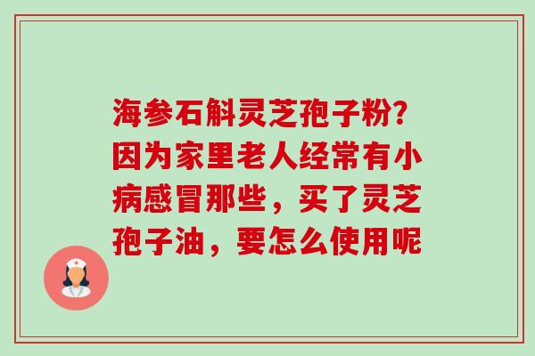 海参石斛灵芝孢子粉？因为家里老人经常有小那些，买了灵芝孢子油，要怎么使用呢
