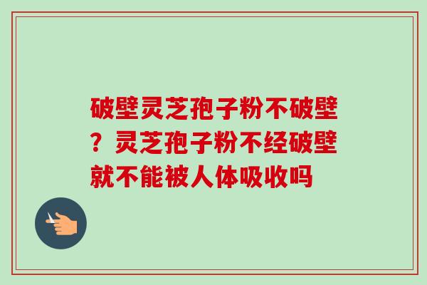 破壁灵芝孢子粉不破壁?灵芝孢子粉不经破壁就不能被人体吸收吗 破壁灵芝孢子粉不破壁?灵芝孢子粉不经破壁就不能被人体吸收吗