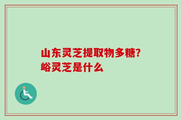 山东灵芝提取物多糖?峪灵芝是什么 山东灵芝提取物多糖?峪灵芝是什么