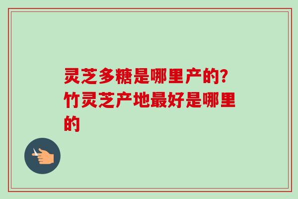 灵芝多糖是哪里产的?竹灵芝产地好是哪里的 灵芝多糖是哪里产的?竹灵芝产地好是哪里的
