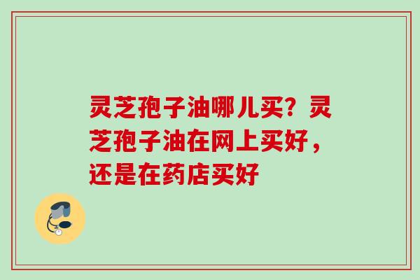 灵芝孢子油哪儿买?灵芝孢子油在网上买好,还是在药店买好 灵芝孢子油哪儿买?灵芝孢子油在网上买好,还是在药店买好