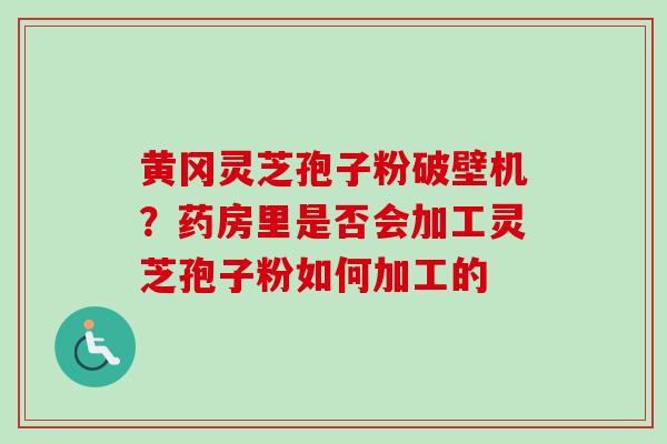 黄冈灵芝孢子粉破壁机？药房里是否会加工灵芝孢子粉如何加工的