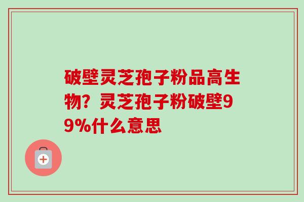 破壁灵芝孢子粉品高生物?灵芝孢子粉破壁99%什么意思 破壁灵芝孢子粉品高生物?灵芝孢子粉破壁99%什么意思
