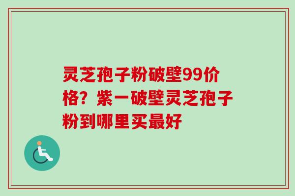 灵芝孢子粉破壁99价格?紫一破壁灵芝孢子粉到哪里买好 灵芝孢子粉破壁99价格?紫一破壁灵芝孢子粉到哪里买好