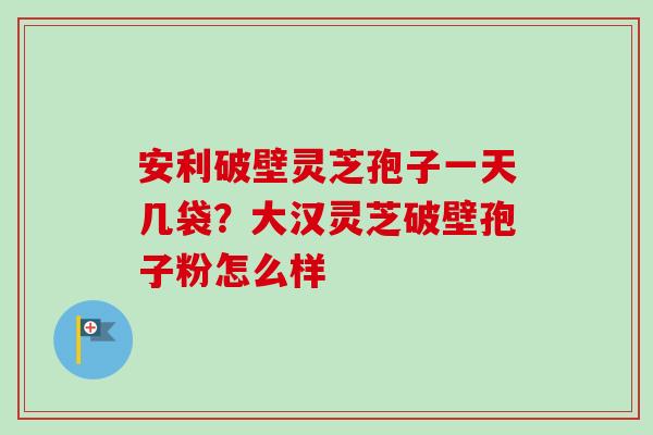 安利破壁灵芝孢子一天几袋?大汉灵芝破壁孢子粉怎么样 安利破壁灵芝孢子一天几袋?大汉灵芝破壁孢子粉怎么样