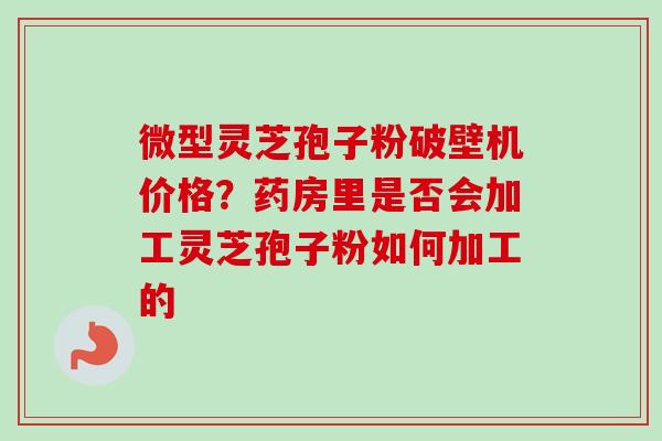 微型灵芝孢子粉破壁机价格？药房里是否会加工灵芝孢子粉如何加工的