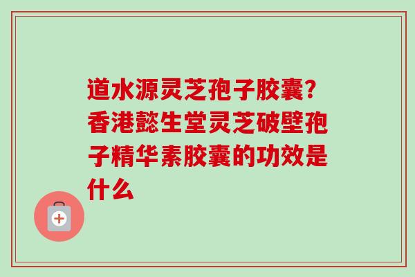 道水源灵芝孢子胶囊？香港懿生堂灵芝破壁孢子精华素胶囊的功效是什么