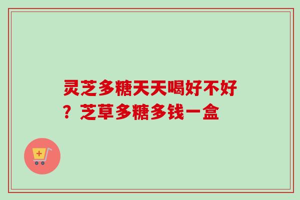 灵芝多糖天天喝好不好?芝草多糖多钱一盒 灵芝多糖天天喝好不好?芝草多糖多钱一盒