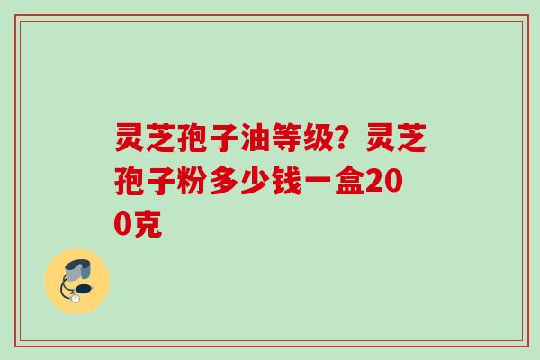 灵芝孢子油等级?灵芝孢子粉多少钱一盒200克 灵芝孢子油等级?灵芝孢子粉多少钱一盒200克