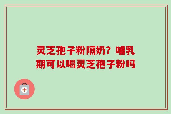 灵芝孢子粉隔奶?哺乳期可以喝灵芝孢子粉吗 灵芝孢子粉隔奶?哺乳期可以喝灵芝孢子粉吗