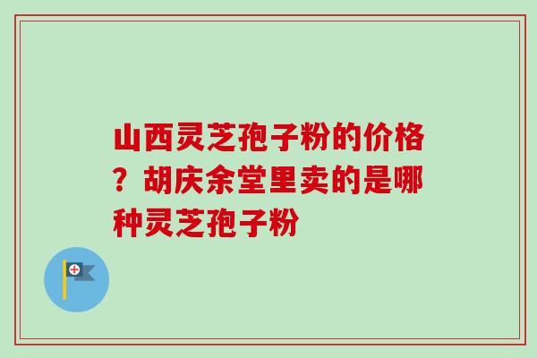 山西灵芝孢子粉的价格?胡庆余堂里卖的是哪种灵芝孢子粉 山西灵芝孢子粉的价格?胡庆余堂里卖的是哪种灵芝孢子粉