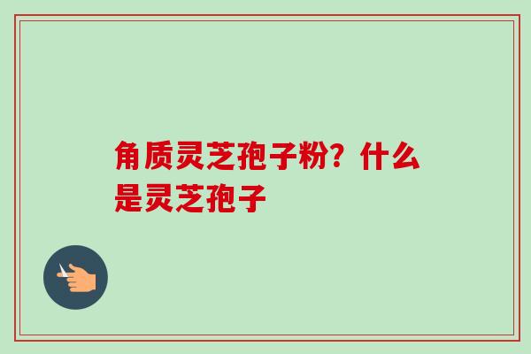 角质灵芝孢子粉?什么是灵芝孢子 角质灵芝孢子粉?什么是灵芝孢子