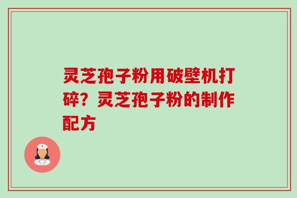 灵芝孢子粉用破壁机打碎?灵芝孢子粉的制作配方 灵芝孢子粉用破壁机打碎?灵芝孢子粉的制作配方