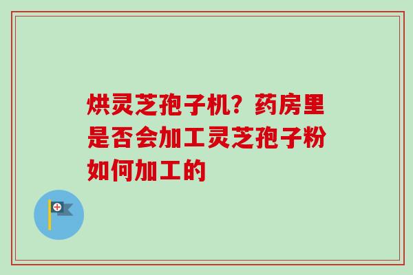 烘灵芝孢子机?药房里是否会加工灵芝孢子粉如何加工的 烘灵芝孢子机?药房里是否会加工灵芝孢子粉如何加工的