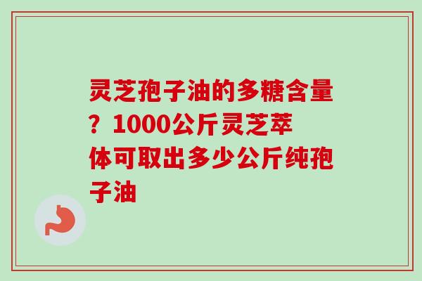 灵芝孢子油的多糖含量?1000公斤灵芝萃体可取出多少公斤纯孢子油 灵芝孢子油的多糖含量?1000公斤灵芝萃体可取出多少公斤纯孢子油