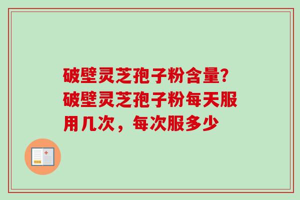 破壁灵芝孢子粉含量?破壁灵芝孢子粉每天服用几次,每次服多少 破壁灵芝孢子粉含量?破壁灵芝孢子粉每天服用几次,每次服多少