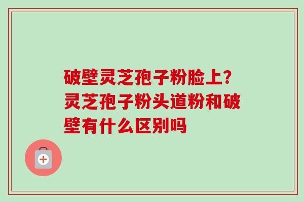 破壁灵芝孢子粉脸上?灵芝孢子粉头道粉和破壁有什么区别吗 破壁灵芝孢子粉脸上?灵芝孢子粉头道粉和破壁有什么区别吗