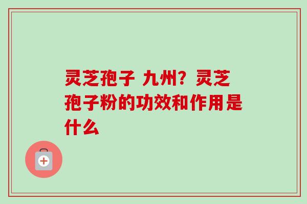 灵芝孢子 九州?灵芝孢子粉的功效和作用是什么 灵芝孢子 九州?灵芝孢子粉的功效和作用是什么