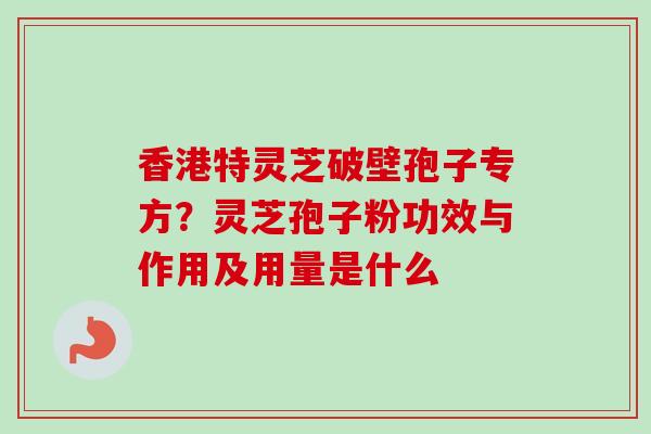 香港特灵芝破壁孢子专方?灵芝孢子粉功效与作用及用量是什么 香港特灵芝破壁孢子专方?灵芝孢子粉功效与作用及用量是什么