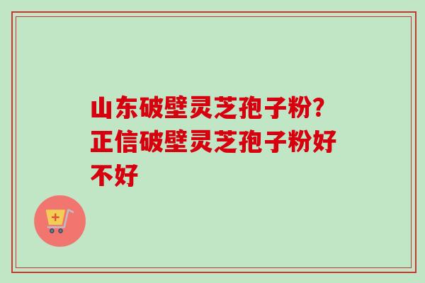 山东破壁灵芝孢子粉?正信破壁灵芝孢子粉好不好 山东破壁灵芝孢子粉?正信破壁灵芝孢子粉好不好