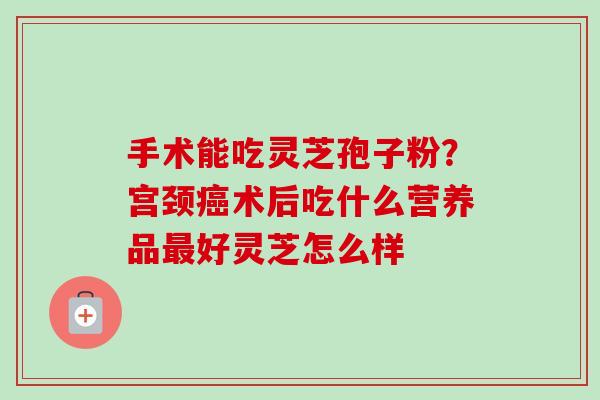 手术能吃灵芝孢子粉?宫颈术后吃什么营养品好灵芝怎么样 手术能吃灵芝孢子粉?宫颈术后吃什么营养品好灵芝怎么样
