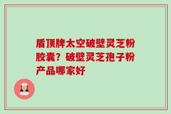 盾顶牌太空破壁灵芝粉胶囊？破壁灵芝孢子粉产品哪家好