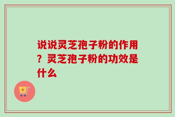 说说灵芝孢子粉的作用?灵芝孢子粉的功效是什么 说说灵芝孢子粉的作用?灵芝孢子粉的功效是什么